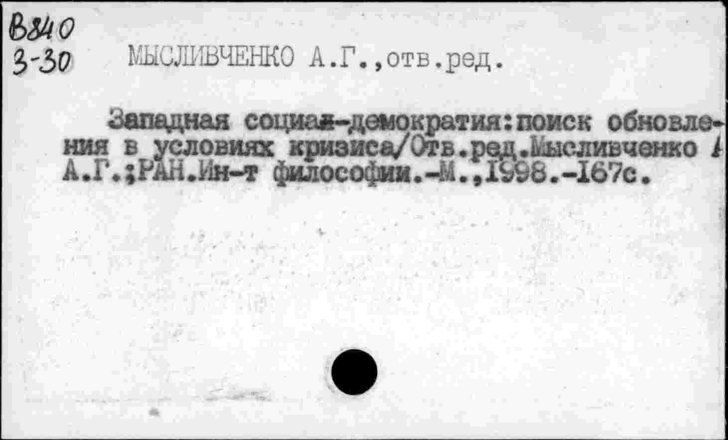 ﻿&М0
МЫШШЧЕНКО А.Г..отв.ред.
Западная социал-демократия:поиск обновления в условиях кризиса/Отв.ред.шсливченко / А.Г.;РаН.Ин-т философии.41., 1У&6.-167с.